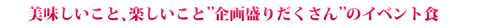美味しいこと、楽しいこと“企画盛りだくさん”のイベント食