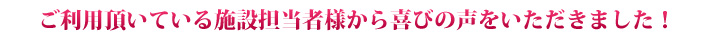 ご利用頂いている施設担当者様から喜びの声をいただきました